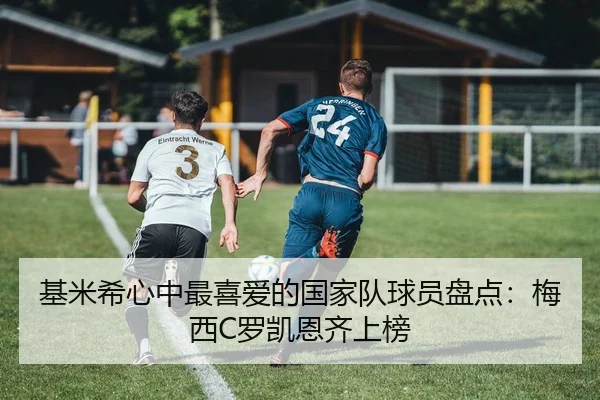 基米希心中最喜爱的国家队球员盘点:梅西C罗凯恩齐上榜